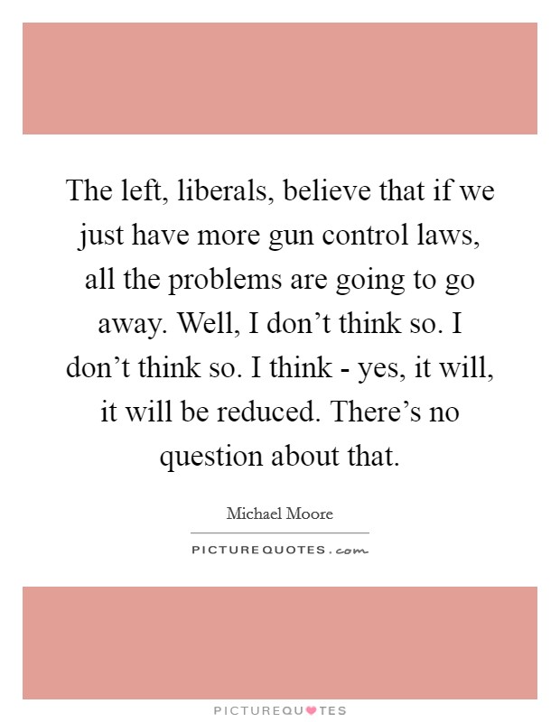 The left, liberals, believe that if we just have more gun control laws, all the problems are going to go away. Well, I don't think so. I don't think so. I think - yes, it will, it will be reduced. There's no question about that Picture Quote #1