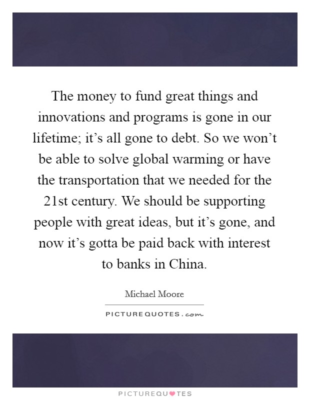 The money to fund great things and innovations and programs is gone in our lifetime; it's all gone to debt. So we won't be able to solve global warming or have the transportation that we needed for the 21st century. We should be supporting people with great ideas, but it's gone, and now it's gotta be paid back with interest to banks in China Picture Quote #1