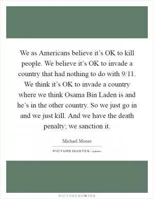 We as Americans believe it’s OK to kill people. We believe it’s OK to invade a country that had nothing to do with 9/11. We think it’s OK to invade a country where we think Osama Bin Laden is and he’s in the other country. So we just go in and we just kill. And we have the death penalty; we sanction it Picture Quote #1