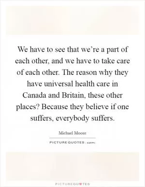 We have to see that we’re a part of each other, and we have to take care of each other. The reason why they have universal health care in Canada and Britain, these other places? Because they believe if one suffers, everybody suffers Picture Quote #1