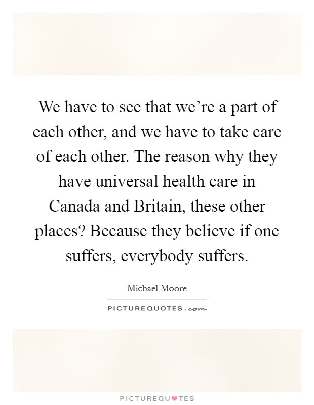 We have to see that we're a part of each other, and we have to take care of each other. The reason why they have universal health care in Canada and Britain, these other places? Because they believe if one suffers, everybody suffers Picture Quote #1