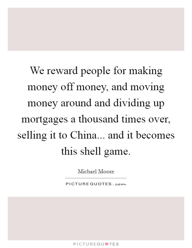 We reward people for making money off money, and moving money around and dividing up mortgages a thousand times over, selling it to China... and it becomes this shell game Picture Quote #1