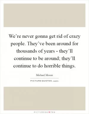We’re never gonna get rid of crazy people. They’ve been around for thousands of years - they’ll continue to be around; they’ll continue to do horrible things Picture Quote #1