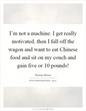 I’m not a machine. I get really motivated, then I fall off the wagon and want to eat Chinese food and sit on my couch and gain five or 10 pounds! Picture Quote #1