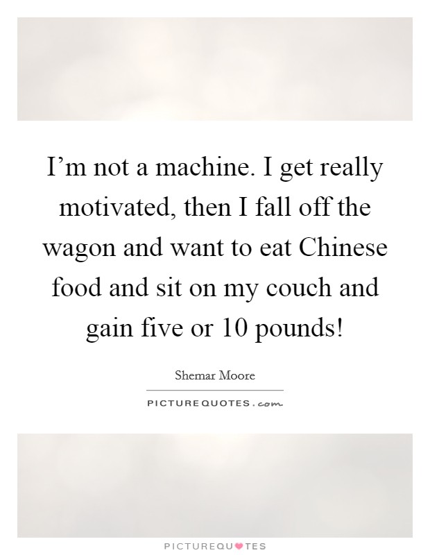 I'm not a machine. I get really motivated, then I fall off the wagon and want to eat Chinese food and sit on my couch and gain five or 10 pounds! Picture Quote #1