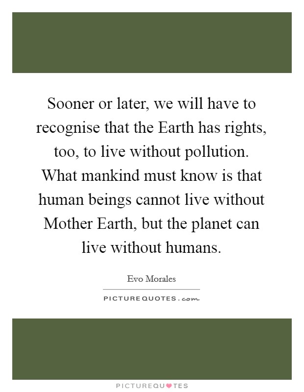 Sooner or later, we will have to recognise that the Earth has rights, too, to live without pollution. What mankind must know is that human beings cannot live without Mother Earth, but the planet can live without humans Picture Quote #1
