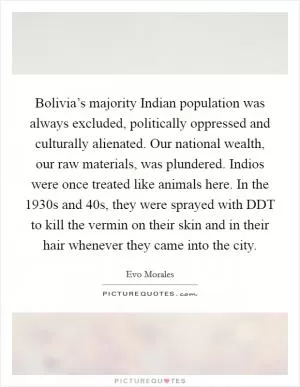 Bolivia’s majority Indian population was always excluded, politically oppressed and culturally alienated. Our national wealth, our raw materials, was plundered. Indios were once treated like animals here. In the 1930s and 40s, they were sprayed with DDT to kill the vermin on their skin and in their hair whenever they came into the city Picture Quote #1