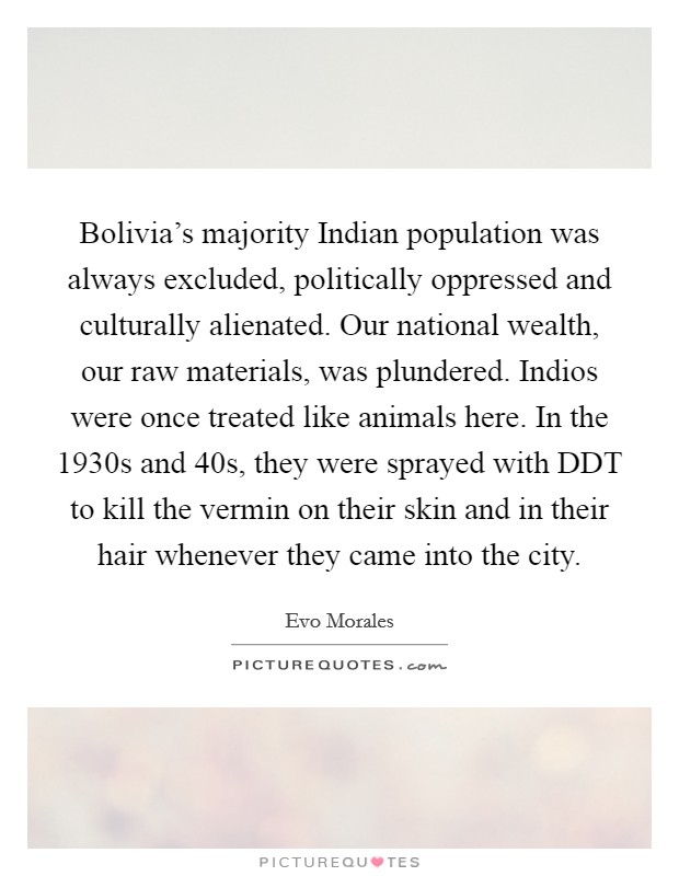Bolivia's majority Indian population was always excluded, politically oppressed and culturally alienated. Our national wealth, our raw materials, was plundered. Indios were once treated like animals here. In the 1930s and 40s, they were sprayed with DDT to kill the vermin on their skin and in their hair whenever they came into the city Picture Quote #1