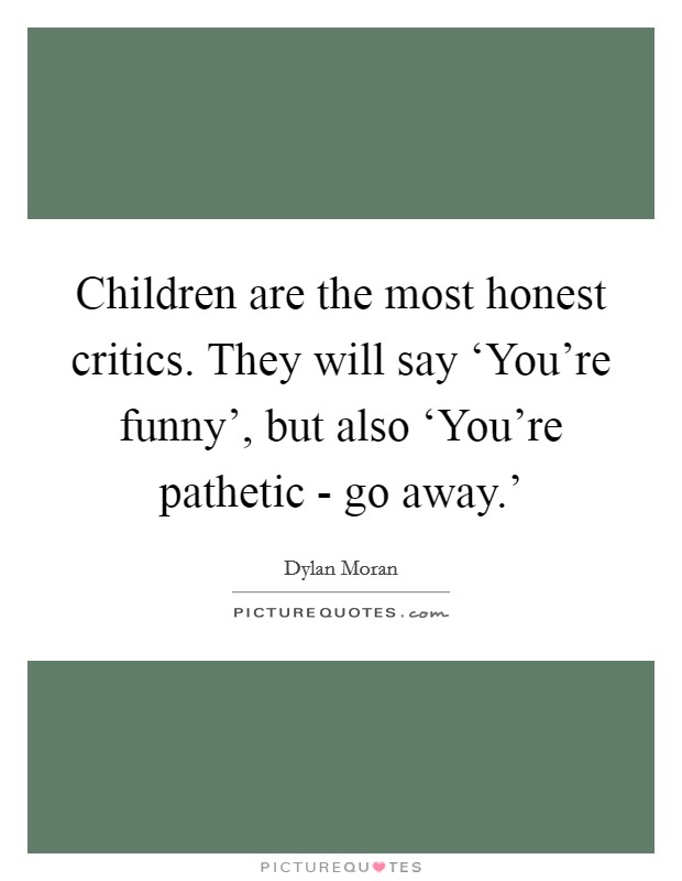 Children are the most honest critics. They will say ‘You're funny', but also ‘You're pathetic - go away.' Picture Quote #1