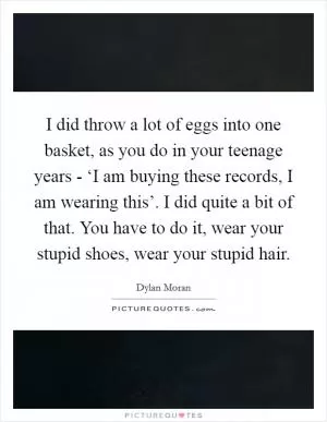 I did throw a lot of eggs into one basket, as you do in your teenage years - ‘I am buying these records, I am wearing this’. I did quite a bit of that. You have to do it, wear your stupid shoes, wear your stupid hair Picture Quote #1