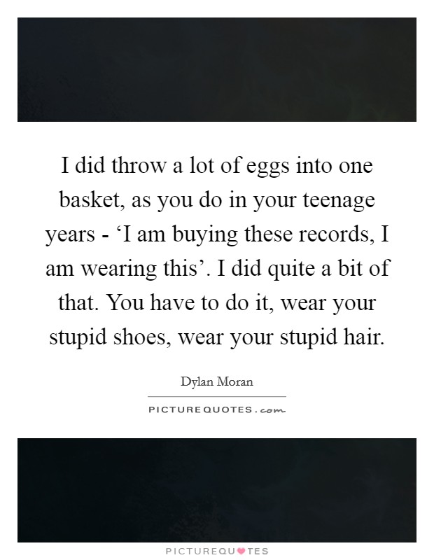 I did throw a lot of eggs into one basket, as you do in your teenage years - ‘I am buying these records, I am wearing this'. I did quite a bit of that. You have to do it, wear your stupid shoes, wear your stupid hair Picture Quote #1