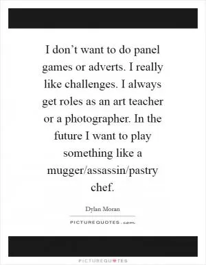 I don’t want to do panel games or adverts. I really like challenges. I always get roles as an art teacher or a photographer. In the future I want to play something like a mugger/assassin/pastry chef Picture Quote #1