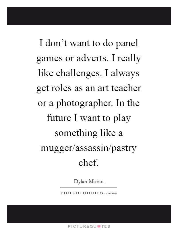 I don't want to do panel games or adverts. I really like challenges. I always get roles as an art teacher or a photographer. In the future I want to play something like a mugger/assassin/pastry chef Picture Quote #1