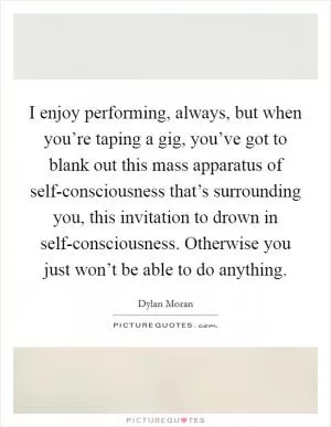 I enjoy performing, always, but when you’re taping a gig, you’ve got to blank out this mass apparatus of self-consciousness that’s surrounding you, this invitation to drown in self-consciousness. Otherwise you just won’t be able to do anything Picture Quote #1