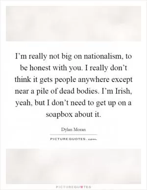 I’m really not big on nationalism, to be honest with you. I really don’t think it gets people anywhere except near a pile of dead bodies. I’m Irish, yeah, but I don’t need to get up on a soapbox about it Picture Quote #1