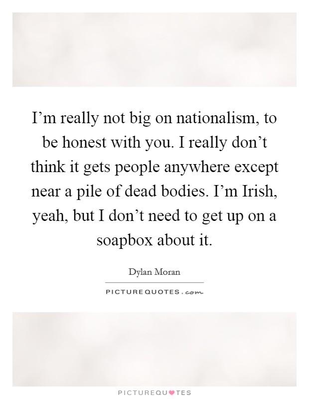 I'm really not big on nationalism, to be honest with you. I really don't think it gets people anywhere except near a pile of dead bodies. I'm Irish, yeah, but I don't need to get up on a soapbox about it Picture Quote #1