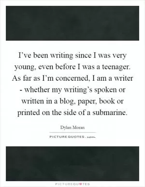 I’ve been writing since I was very young, even before I was a teenager. As far as I’m concerned, I am a writer - whether my writing’s spoken or written in a blog, paper, book or printed on the side of a submarine Picture Quote #1