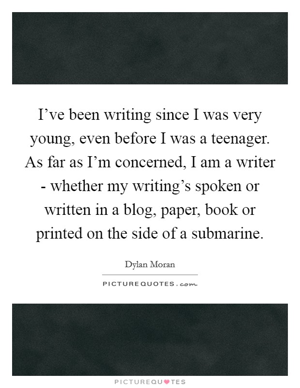 I've been writing since I was very young, even before I was a teenager. As far as I'm concerned, I am a writer - whether my writing's spoken or written in a blog, paper, book or printed on the side of a submarine Picture Quote #1
