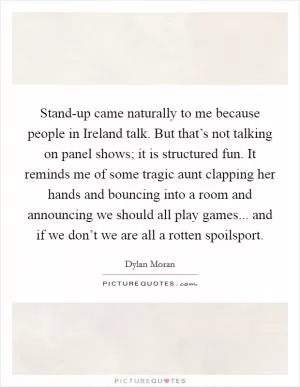 Stand-up came naturally to me because people in Ireland talk. But that’s not talking on panel shows; it is structured fun. It reminds me of some tragic aunt clapping her hands and bouncing into a room and announcing we should all play games... and if we don’t we are all a rotten spoilsport Picture Quote #1