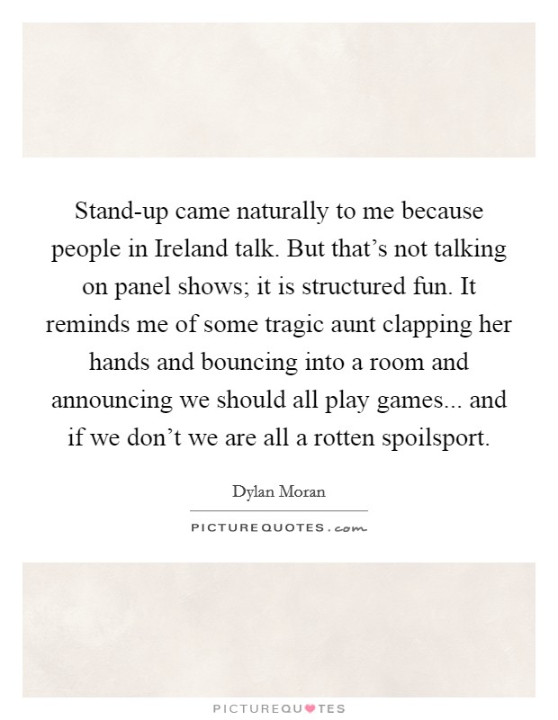 Stand-up came naturally to me because people in Ireland talk. But that's not talking on panel shows; it is structured fun. It reminds me of some tragic aunt clapping her hands and bouncing into a room and announcing we should all play games... and if we don't we are all a rotten spoilsport Picture Quote #1