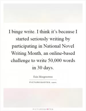 I binge write. I think it’s because I started seriously writing by participating in National Novel Writing Month, an online-based challenge to write 50,000 words in 30 days Picture Quote #1