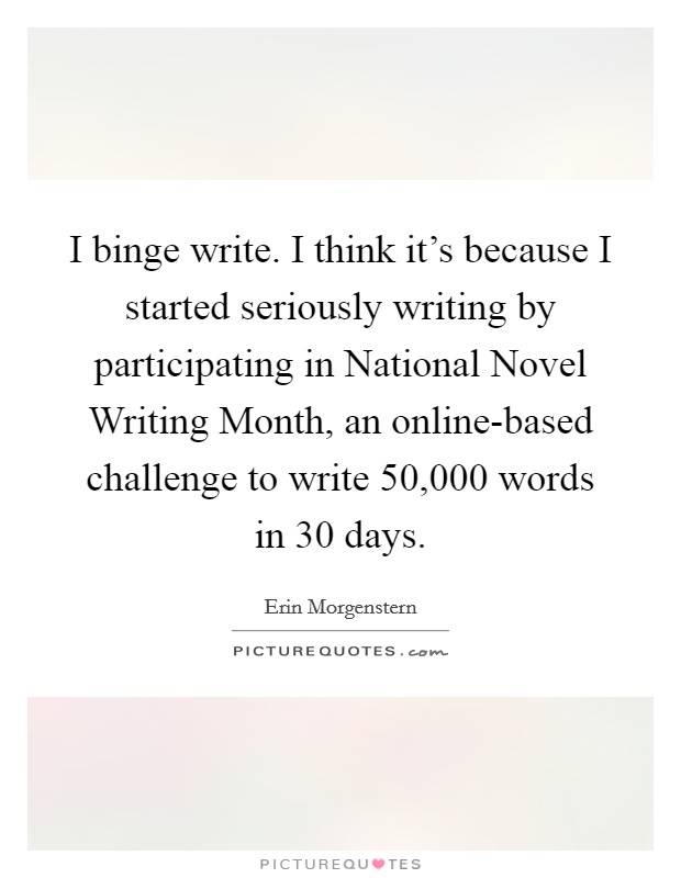 I binge write. I think it's because I started seriously writing by participating in National Novel Writing Month, an online-based challenge to write 50,000 words in 30 days Picture Quote #1