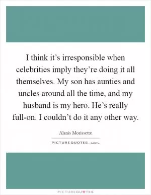 I think it’s irresponsible when celebrities imply they’re doing it all themselves. My son has aunties and uncles around all the time, and my husband is my hero. He’s really full-on. I couldn’t do it any other way Picture Quote #1