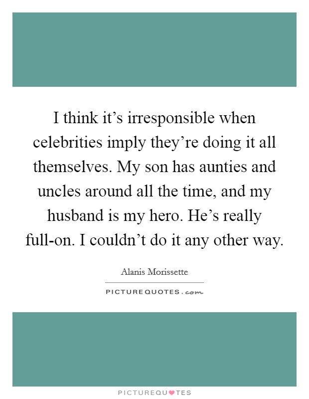I think it's irresponsible when celebrities imply they're doing it all themselves. My son has aunties and uncles around all the time, and my husband is my hero. He's really full-on. I couldn't do it any other way Picture Quote #1