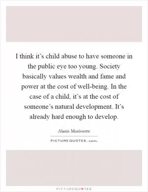 I think it’s child abuse to have someone in the public eye too young. Society basically values wealth and fame and power at the cost of well-being. In the case of a child, it’s at the cost of someone’s natural development. It’s already hard enough to develop Picture Quote #1