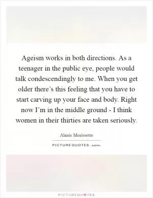 Ageism works in both directions. As a teenager in the public eye, people would talk condescendingly to me. When you get older there’s this feeling that you have to start carving up your face and body. Right now I’m in the middle ground - I think women in their thirties are taken seriously Picture Quote #1