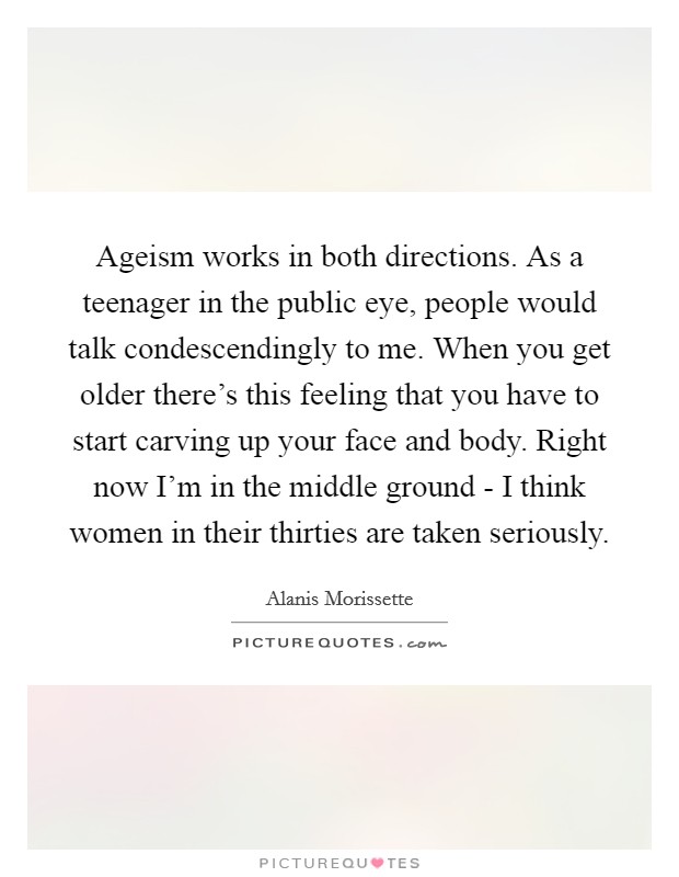 Ageism works in both directions. As a teenager in the public eye, people would talk condescendingly to me. When you get older there's this feeling that you have to start carving up your face and body. Right now I'm in the middle ground - I think women in their thirties are taken seriously Picture Quote #1
