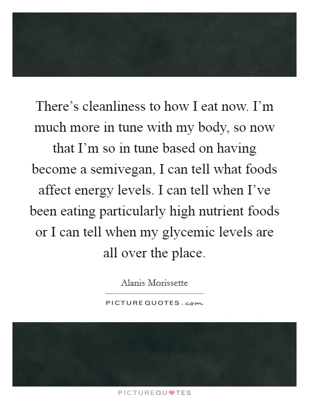 There's cleanliness to how I eat now. I'm much more in tune with my body, so now that I'm so in tune based on having become a semivegan, I can tell what foods affect energy levels. I can tell when I've been eating particularly high nutrient foods or I can tell when my glycemic levels are all over the place Picture Quote #1