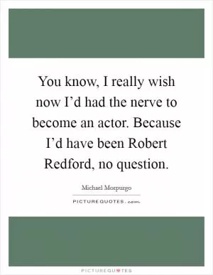 You know, I really wish now I’d had the nerve to become an actor. Because I’d have been Robert Redford, no question Picture Quote #1