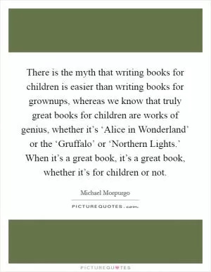 There is the myth that writing books for children is easier than writing books for grownups, whereas we know that truly great books for children are works of genius, whether it’s ‘Alice in Wonderland’ or the ‘Gruffalo’ or ‘Northern Lights.’ When it’s a great book, it’s a great book, whether it’s for children or not Picture Quote #1