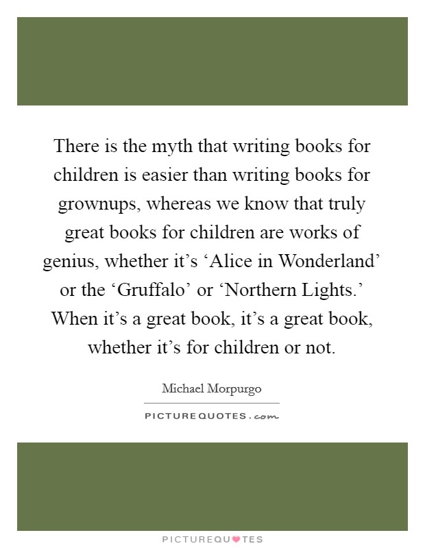 There is the myth that writing books for children is easier than writing books for grownups, whereas we know that truly great books for children are works of genius, whether it's ‘Alice in Wonderland' or the ‘Gruffalo' or ‘Northern Lights.' When it's a great book, it's a great book, whether it's for children or not Picture Quote #1