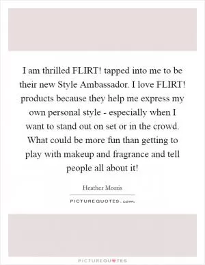 I am thrilled FLIRT! tapped into me to be their new Style Ambassador. I love FLIRT! products because they help me express my own personal style - especially when I want to stand out on set or in the crowd. What could be more fun than getting to play with makeup and fragrance and tell people all about it! Picture Quote #1