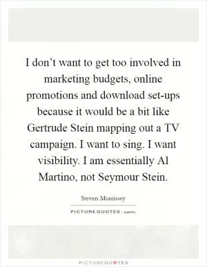 I don’t want to get too involved in marketing budgets, online promotions and download set-ups because it would be a bit like Gertrude Stein mapping out a TV campaign. I want to sing. I want visibility. I am essentially Al Martino, not Seymour Stein Picture Quote #1