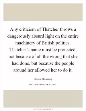 Any criticism of Thatcher throws a dangerously absurd light on the entire machinery of British politics. Thatcher’s name must be protected, not because of all the wrong that she had done, but because the people around her allowed her to do it Picture Quote #1