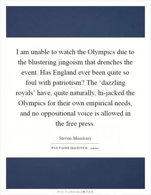 I am unable to watch the Olympics due to the blustering jingoism that drenches the event. Has England ever been quite so foul with patriotism? The ‘dazzling royals’ have, quite naturally, hi-jacked the Olympics for their own empirical needs, and no oppositional voice is allowed in the free press Picture Quote #1