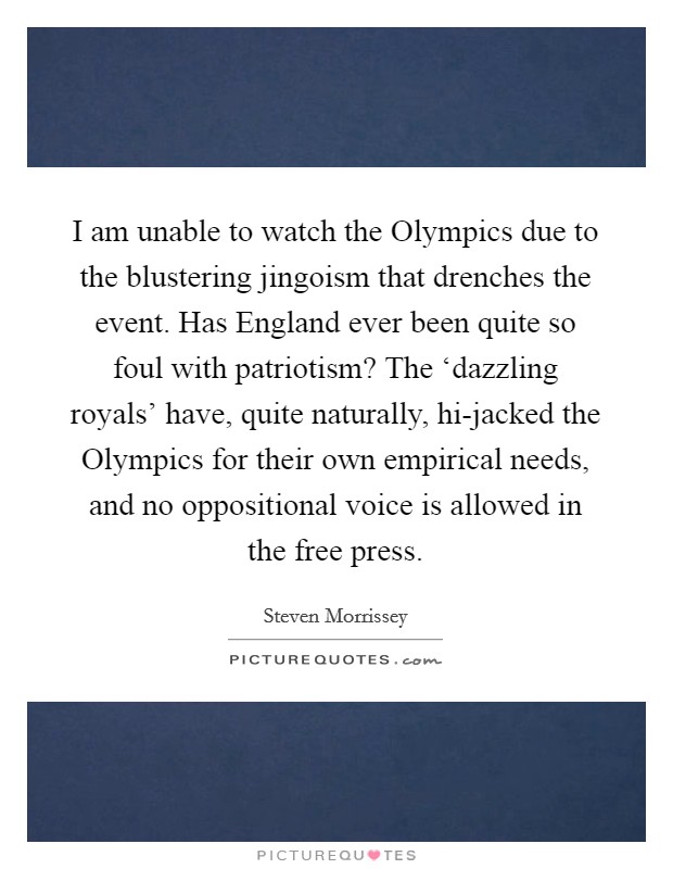I am unable to watch the Olympics due to the blustering jingoism that drenches the event. Has England ever been quite so foul with patriotism? The ‘dazzling royals' have, quite naturally, hi-jacked the Olympics for their own empirical needs, and no oppositional voice is allowed in the free press Picture Quote #1
