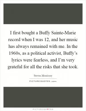I first bought a Buffy Sainte-Marie record when I was 12, and her music has always remained with me. In the 1960s, as a political activist, Buffy’s lyrics were fearless, and I’m very grateful for all the risks that she took Picture Quote #1