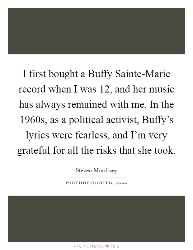 I first bought a Buffy Sainte-Marie record when I was 12, and her music has always remained with me. In the 1960s, as a political activist, Buffy's lyrics were fearless, and I'm very grateful for all the risks that she took Picture Quote #1