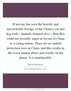If anyone has seen the horrific and unwatchable footage of the Chinese cat and dog trade - animals skinned alive - then they could not possibly argue in favour of China as a caring nation. There are no animal protection laws in China, and this results in the worst animal abuse and cruelty on the planet. It is indefensible Picture Quote #1