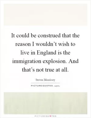 It could be construed that the reason I wouldn’t wish to live in England is the immigration explosion. And that’s not true at all Picture Quote #1