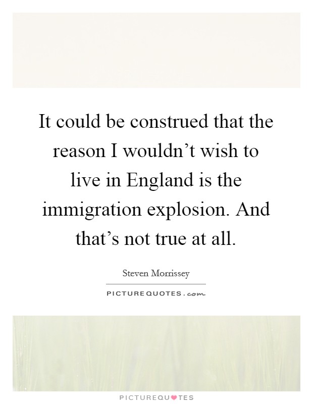 It could be construed that the reason I wouldn't wish to live in England is the immigration explosion. And that's not true at all Picture Quote #1