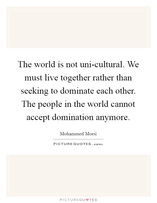 The world is not uni-cultural. We must live together rather than seeking to dominate each other. The people in the world cannot accept domination anymore Picture Quote #1