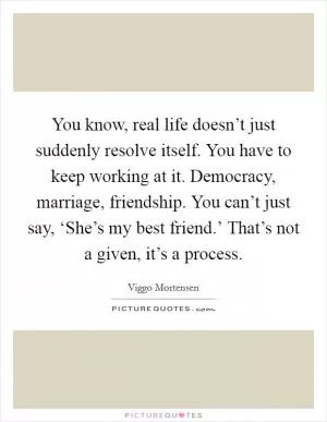 You know, real life doesn’t just suddenly resolve itself. You have to keep working at it. Democracy, marriage, friendship. You can’t just say, ‘She’s my best friend.’ That’s not a given, it’s a process Picture Quote #1