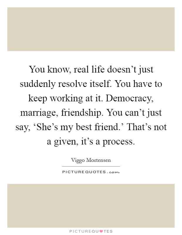 You know, real life doesn't just suddenly resolve itself. You have to keep working at it. Democracy, marriage, friendship. You can't just say, ‘She's my best friend.' That's not a given, it's a process Picture Quote #1