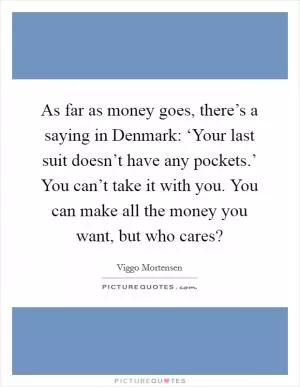 As far as money goes, there’s a saying in Denmark: ‘Your last suit doesn’t have any pockets.’ You can’t take it with you. You can make all the money you want, but who cares? Picture Quote #1