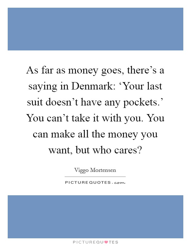As far as money goes, there's a saying in Denmark: ‘Your last suit doesn't have any pockets.' You can't take it with you. You can make all the money you want, but who cares? Picture Quote #1